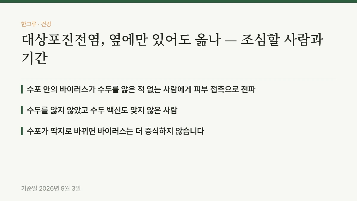 대상포진전염, 옆에만 있어도 옮나 — 조심할 사람과 기간 — 핵심 요약: 수포 안의 바이러스가 수두를 앓은 적 없는 사람에게 피부 접촉으로 전파, 수두를 앓지 않았고 수두 백신도 맞지 않은 사람, 수포가 딱지로 바뀌면 바이러스는 더 증식하지 않습니다